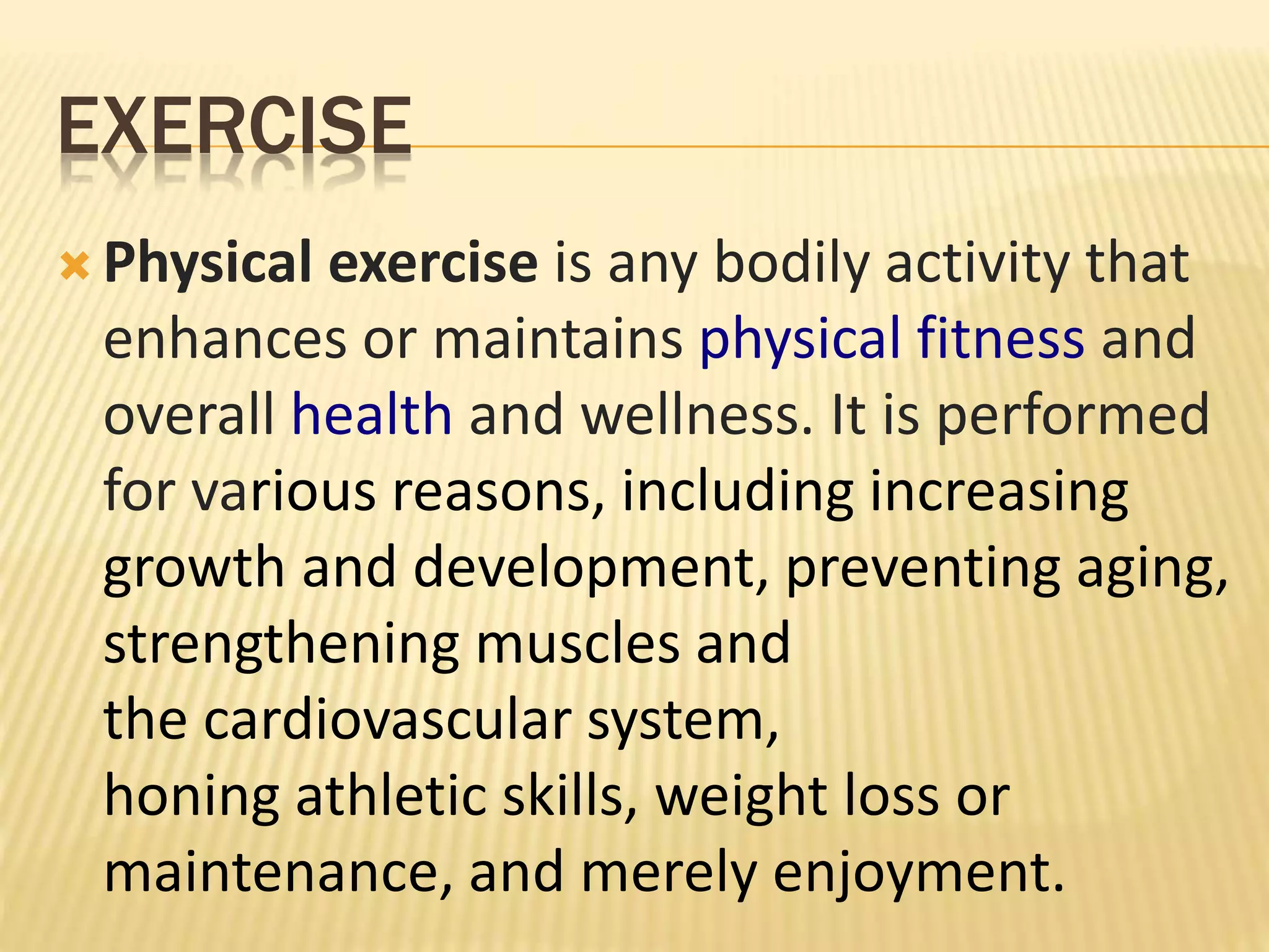 EXERCISE
 Physical exercise is any bodily activity that
enhances or maintains physical fitness and
overall health and wellness. It is performed
for various reasons, including increasing
growth and development, preventing aging,
strengthening muscles and
the cardiovascular system,
honing athletic skills, weight loss or
maintenance, and merely enjoyment.
 
