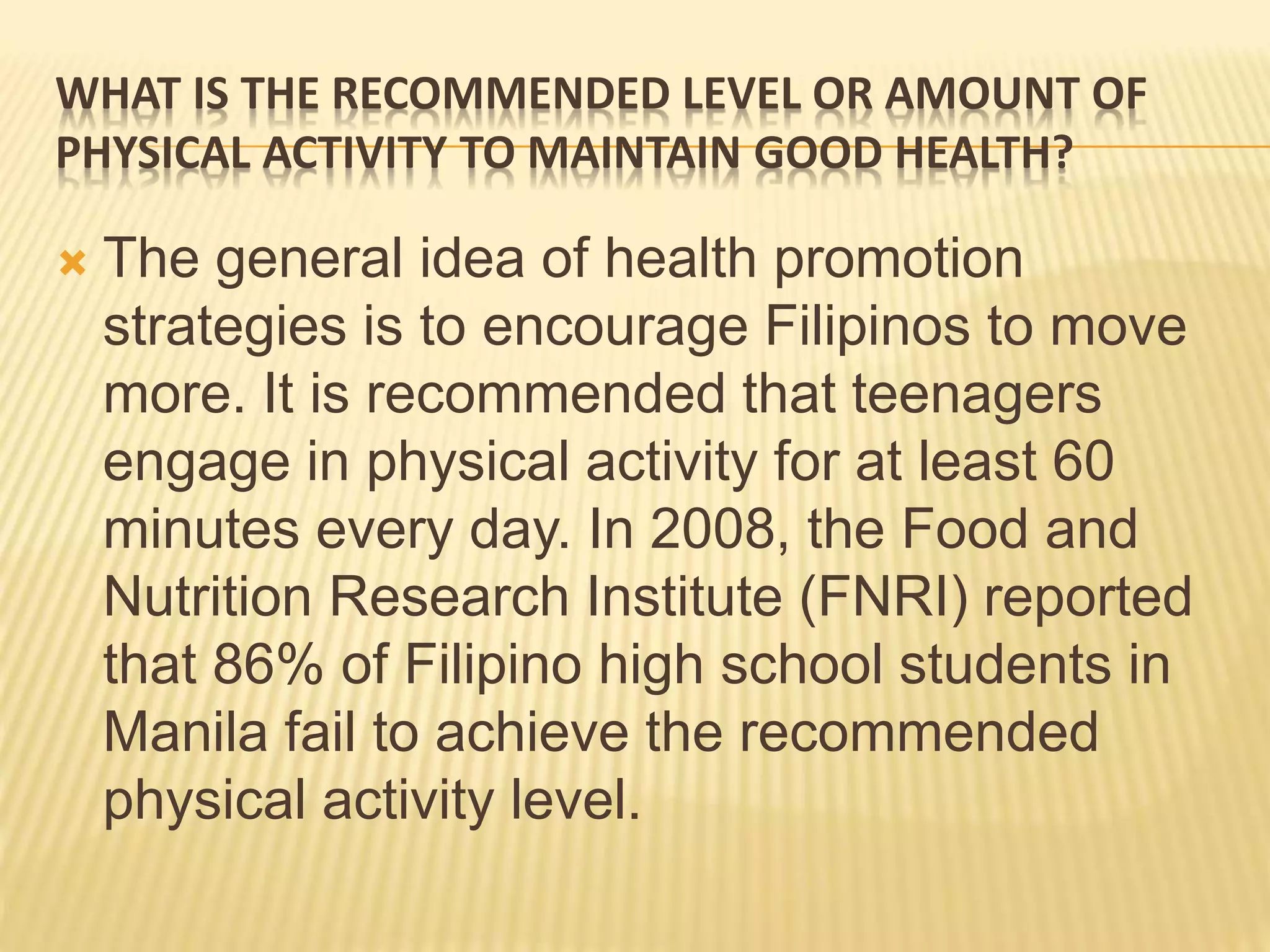 WHAT IS THE RECOMMENDED LEVEL OR AMOUNT OF
PHYSICAL ACTIVITY TO MAINTAIN GOOD HEALTH?
 The general idea of health promotion
strategies is to encourage Filipinos to move
more. It is recommended that teenagers
engage in physical activity for at least 60
minutes every day. In 2008, the Food and
Nutrition Research Institute (FNRI) reported
that 86% of Filipino high school students in
Manila fail to achieve the recommended
physical activity level.
 