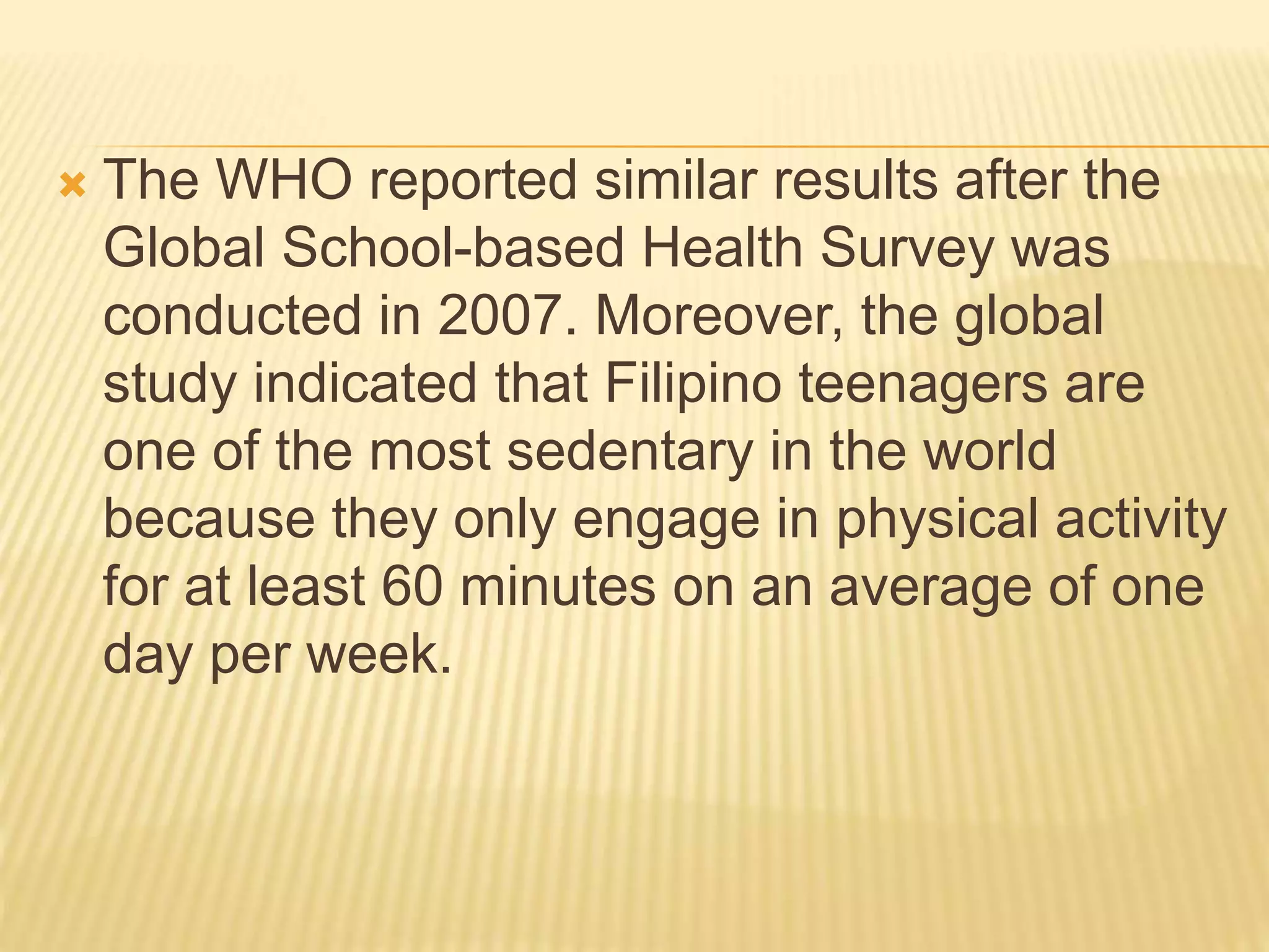  The WHO reported similar results after the
Global School-based Health Survey was
conducted in 2007. Moreover, the global
study indicated that Filipino teenagers are
one of the most sedentary in the world
because they only engage in physical activity
for at least 60 minutes on an average of one
day per week.
 