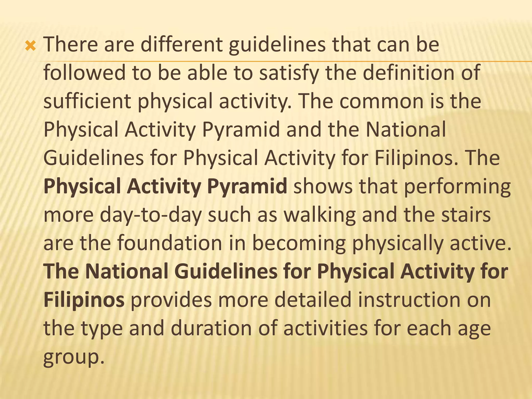  There are different guidelines that can be
followed to be able to satisfy the definition of
sufficient physical activity. The common is the
Physical Activity Pyramid and the National
Guidelines for Physical Activity for Filipinos. The
Physical Activity Pyramid shows that performing
more day-to-day such as walking and the stairs
are the foundation in becoming physically active.
The National Guidelines for Physical Activity for
Filipinos provides more detailed instruction on
the type and duration of activities for each age
group.
 