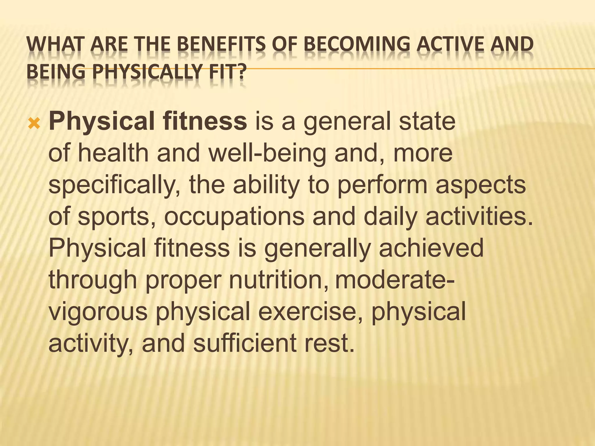 WHAT ARE THE BENEFITS OF BECOMING ACTIVE AND
BEING PHYSICALLY FIT?
 Physical fitness is a general state
of health and well-being and, more
specifically, the ability to perform aspects
of sports, occupations and daily activities.
Physical fitness is generally achieved
through proper nutrition, moderate-
vigorous physical exercise, physical
activity, and sufficient rest.
 