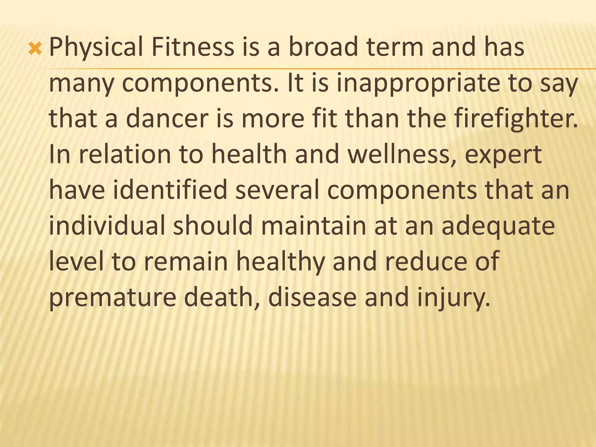  Physical Fitness is a broad term and has
many components. It is inappropriate to say
that a dancer is more fit than the firefighter.
In relation to health and wellness, expert
have identified several components that an
individual should maintain at an adequate
level to remain healthy and reduce of
premature death, disease and injury.
 