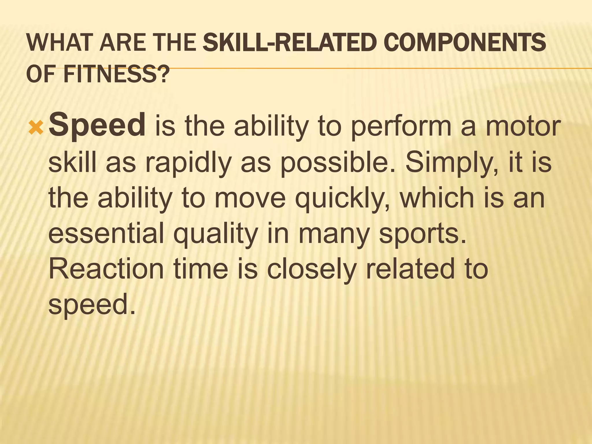 WHAT ARE THE SKILL-RELATED COMPONENTS
OF FITNESS?
Speed is the ability to perform a motor
skill as rapidly as possible. Simply, it is
the ability to move quickly, which is an
essential quality in many sports.
Reaction time is closely related to
speed.
 