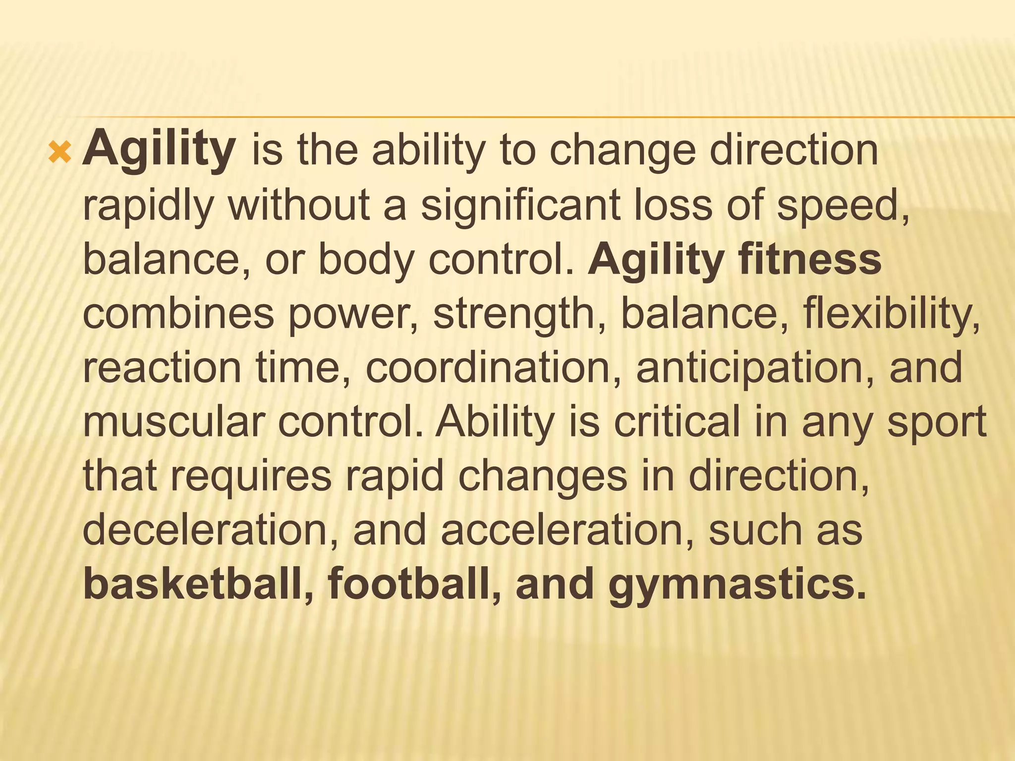  Agility is the ability to change direction
rapidly without a significant loss of speed,
balance, or body control. Agility fitness
combines power, strength, balance, flexibility,
reaction time, coordination, anticipation, and
muscular control. Ability is critical in any sport
that requires rapid changes in direction,
deceleration, and acceleration, such as
basketball, football, and gymnastics.
 