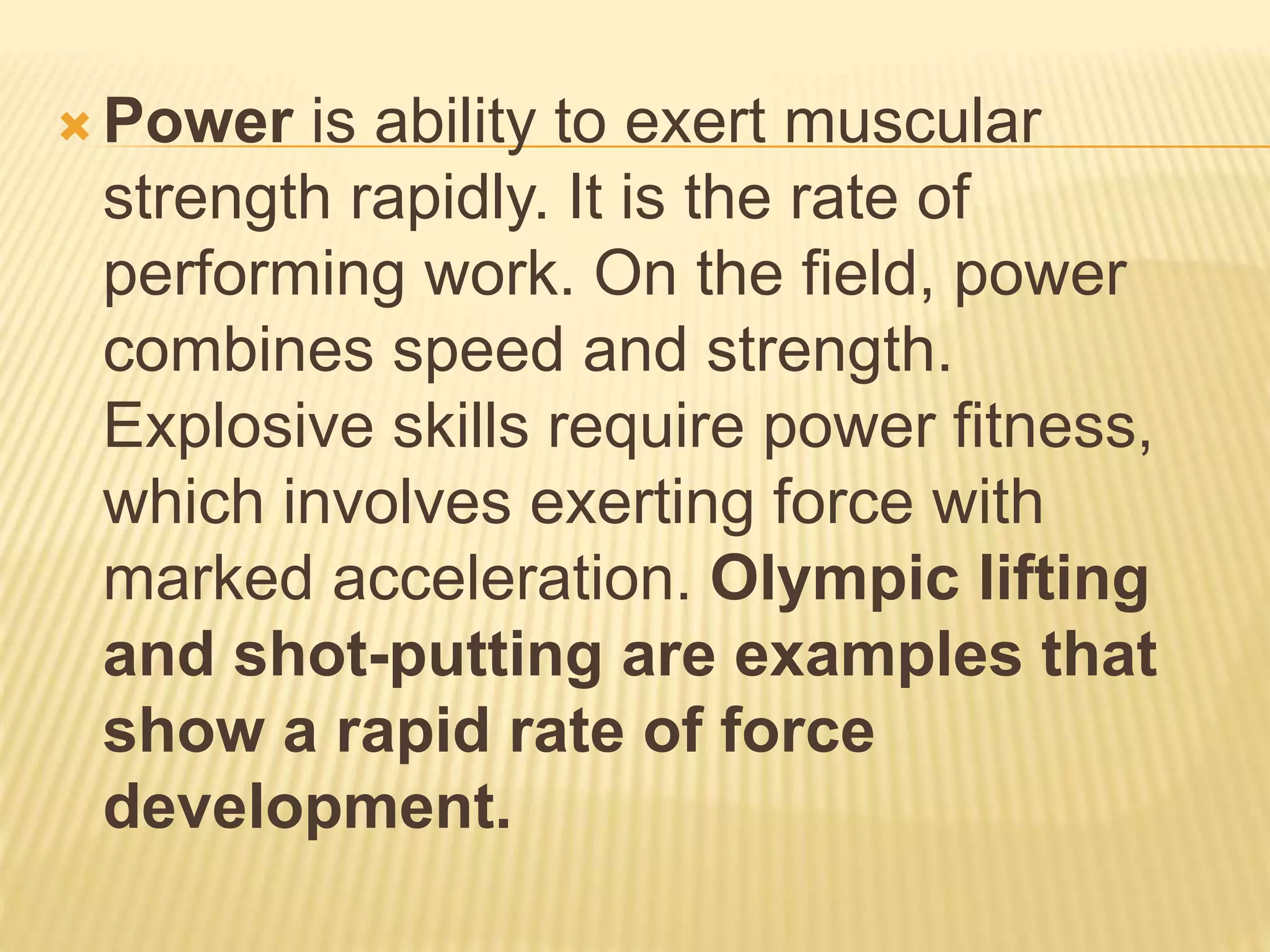  Power is ability to exert muscular
strength rapidly. It is the rate of
performing work. On the field, power
combines speed and strength.
Explosive skills require power fitness,
which involves exerting force with
marked acceleration. Olympic lifting
and shot-putting are examples that
show a rapid rate of force
development.
 