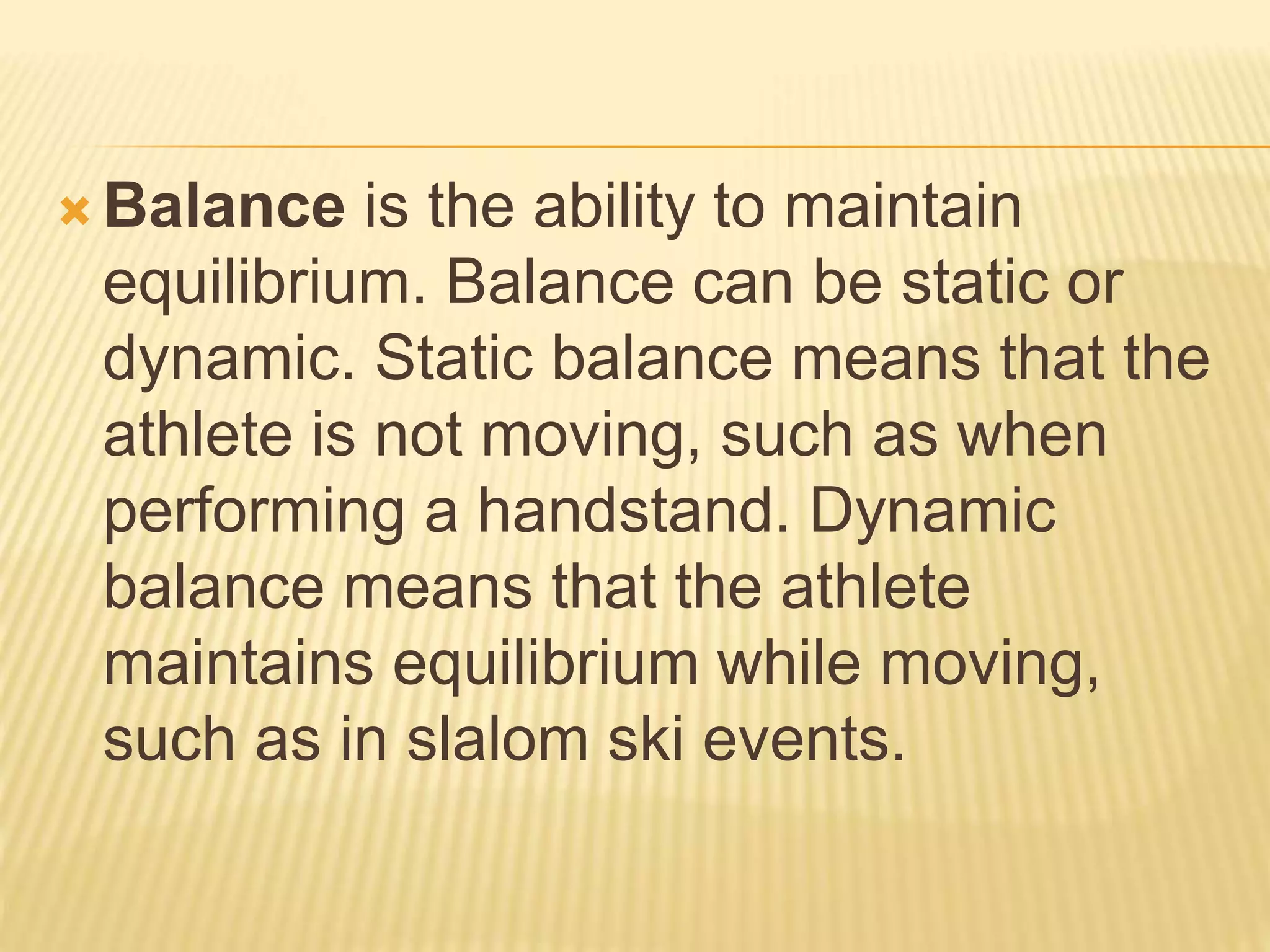  Balance is the ability to maintain
equilibrium. Balance can be static or
dynamic. Static balance means that the
athlete is not moving, such as when
performing a handstand. Dynamic
balance means that the athlete
maintains equilibrium while moving,
such as in slalom ski events.
 