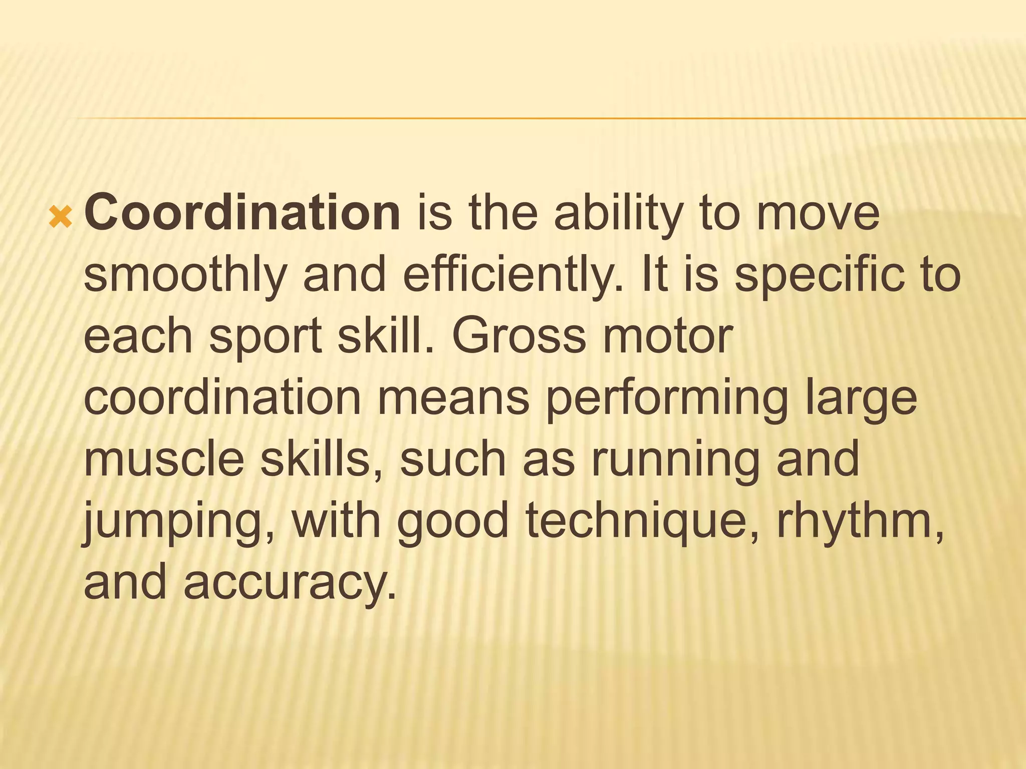  Coordination is the ability to move
smoothly and efficiently. It is specific to
each sport skill. Gross motor
coordination means performing large
muscle skills, such as running and
jumping, with good technique, rhythm,
and accuracy.
 