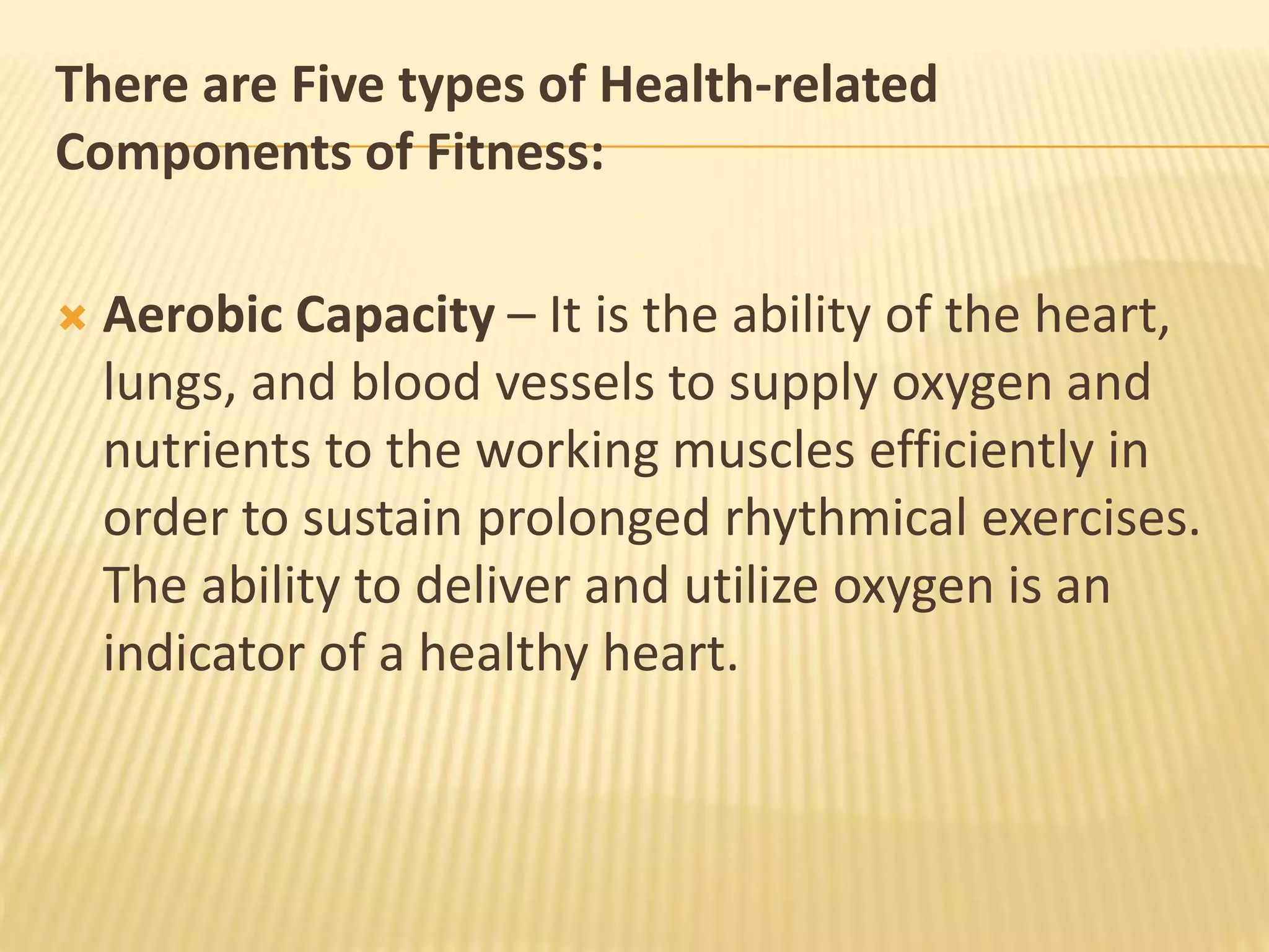 There are Five types of Health-related
Components of Fitness:
 Aerobic Capacity – It is the ability of the heart,
lungs, and blood vessels to supply oxygen and
nutrients to the working muscles efficiently in
order to sustain prolonged rhythmical exercises.
The ability to deliver and utilize oxygen is an
indicator of a healthy heart.
 