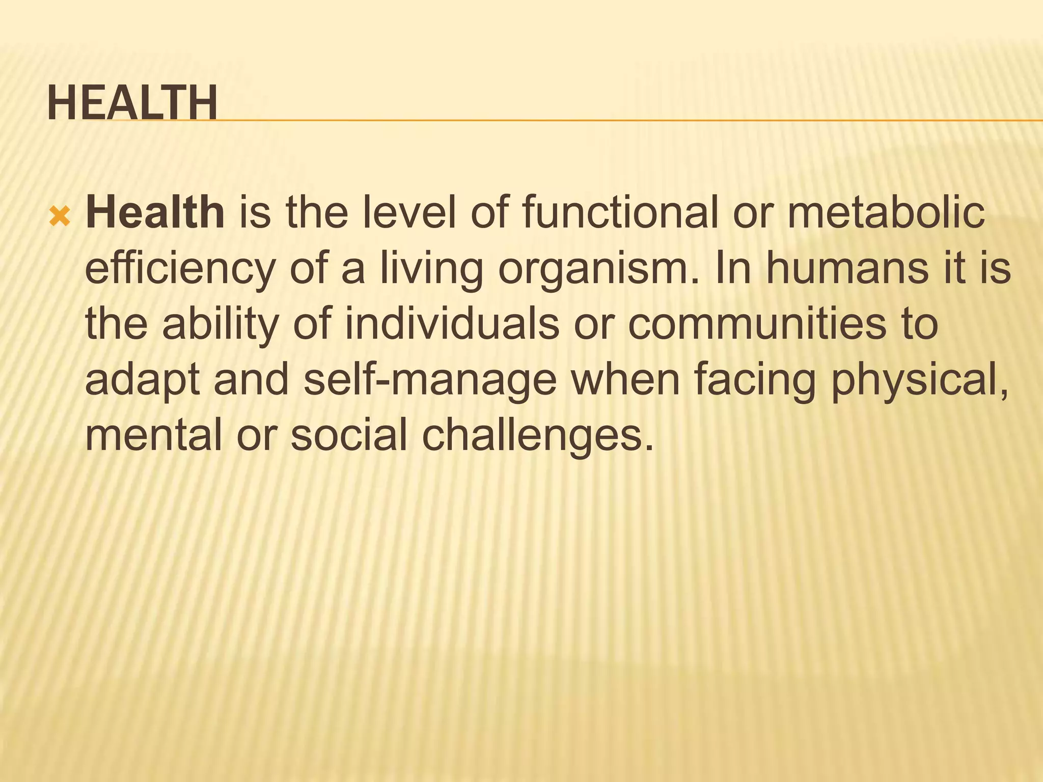 HEALTH
 Health is the level of functional or metabolic
efficiency of a living organism. In humans it is
the ability of individuals or communities to
adapt and self-manage when facing physical,
mental or social challenges.
 