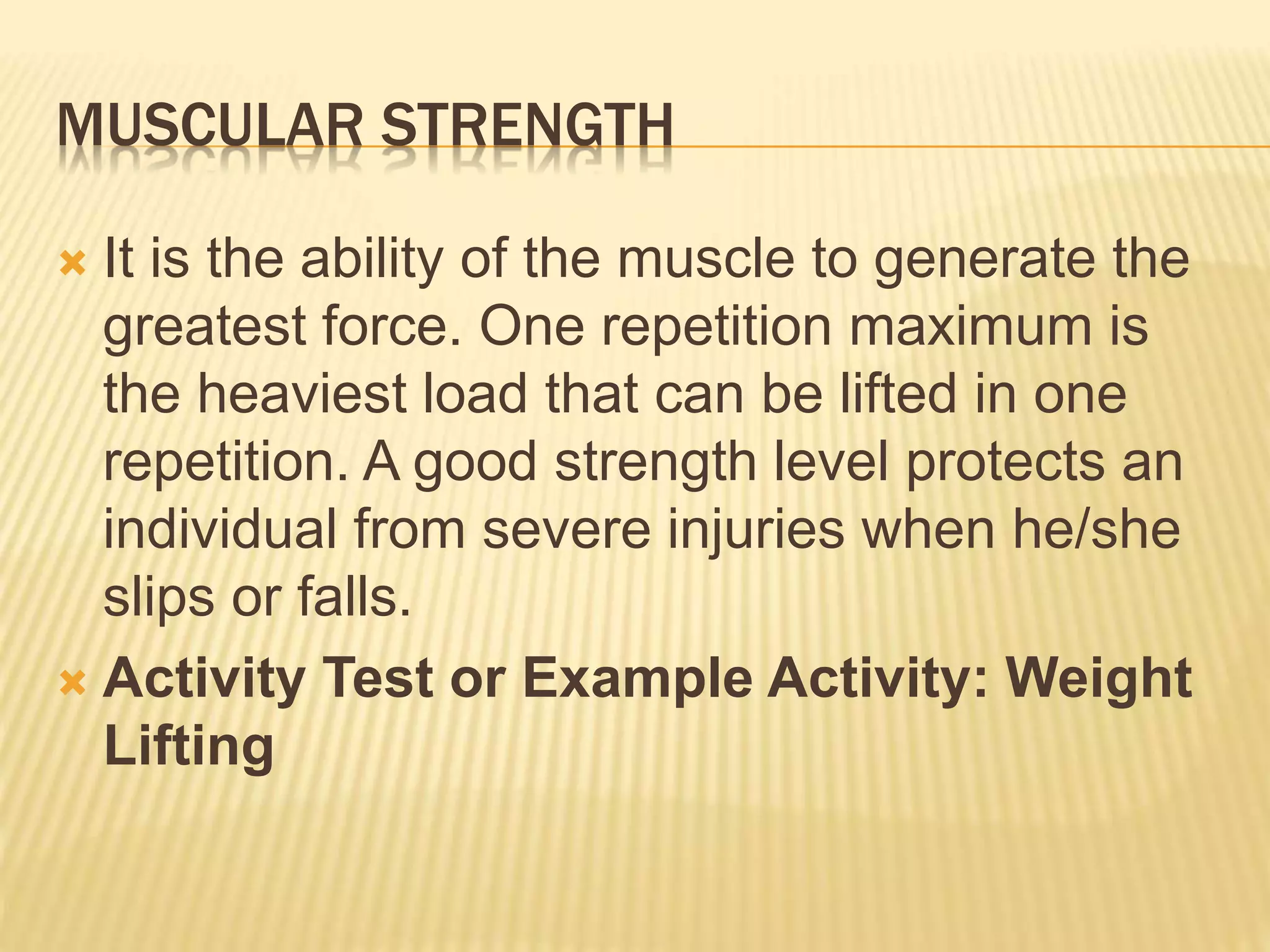 MUSCULAR STRENGTH
 It is the ability of the muscle to generate the
greatest force. One repetition maximum is
the heaviest load that can be lifted in one
repetition. A good strength level protects an
individual from severe injuries when he/she
slips or falls.
 Activity Test or Example Activity: Weight
Lifting
 