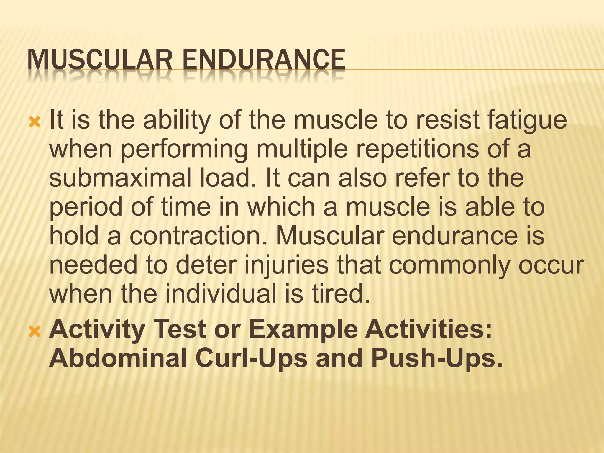 MUSCULAR ENDURANCE
 It is the ability of the muscle to resist fatigue
when performing multiple repetitions of a
submaximal load. It can also refer to the
period of time in which a muscle is able to
hold a contraction. Muscular endurance is
needed to deter injuries that commonly occur
when the individual is tired.
 Activity Test or Example Activities:
Abdominal Curl-Ups and Push-Ups.
 