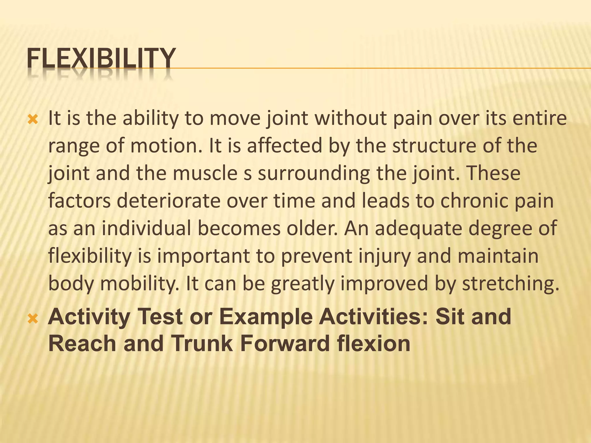 FLEXIBILITY
 It is the ability to move joint without pain over its entire
range of motion. It is affected by the structure of the
joint and the muscle s surrounding the joint. These
factors deteriorate over time and leads to chronic pain
as an individual becomes older. An adequate degree of
flexibility is important to prevent injury and maintain
body mobility. It can be greatly improved by stretching.
 Activity Test or Example Activities: Sit and
Reach and Trunk Forward flexion
 