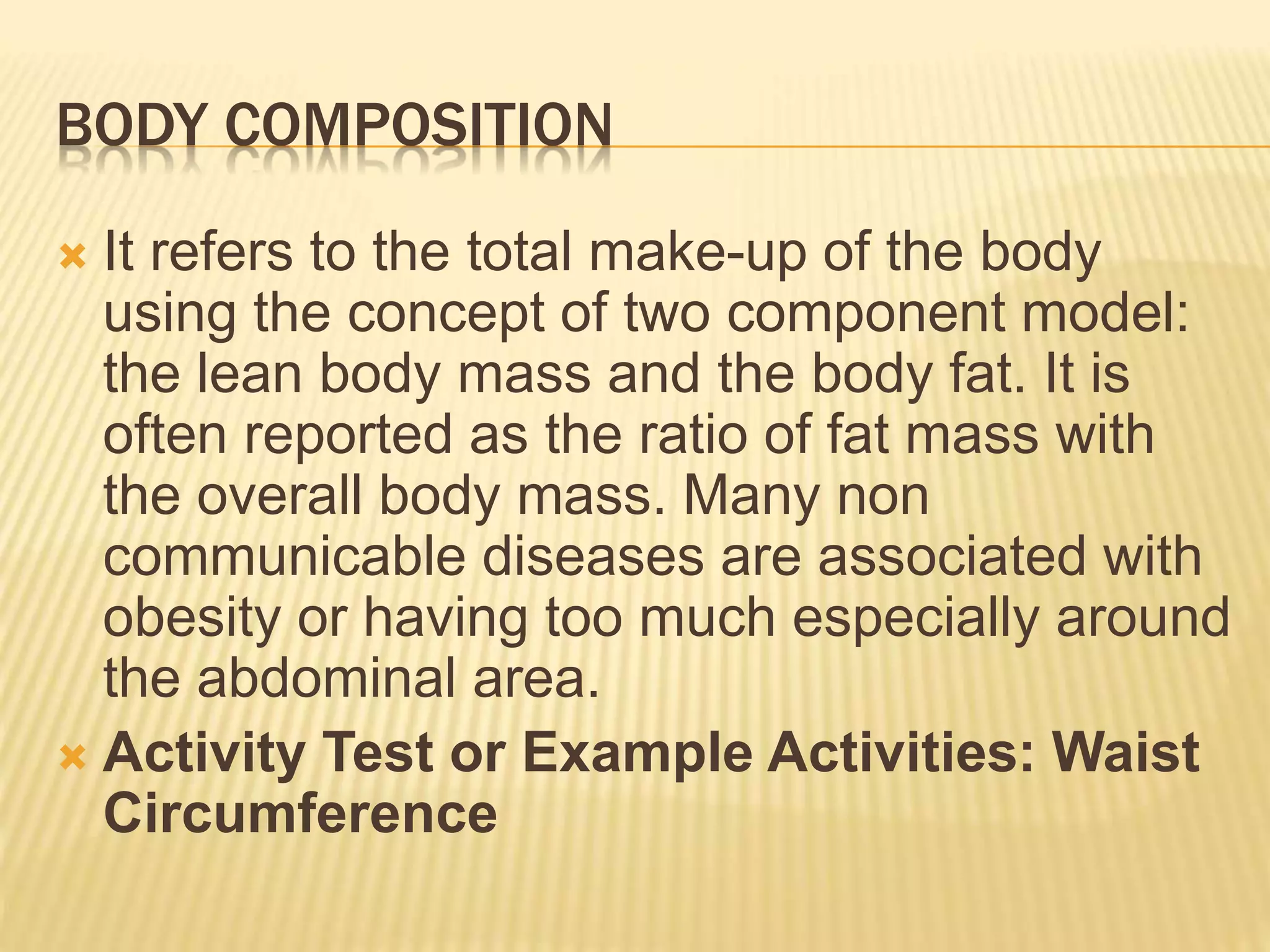 BODY COMPOSITION
 It refers to the total make-up of the body
using the concept of two component model:
the lean body mass and the body fat. It is
often reported as the ratio of fat mass with
the overall body mass. Many non
communicable diseases are associated with
obesity or having too much especially around
the abdominal area.
 Activity Test or Example Activities: Waist
Circumference
 