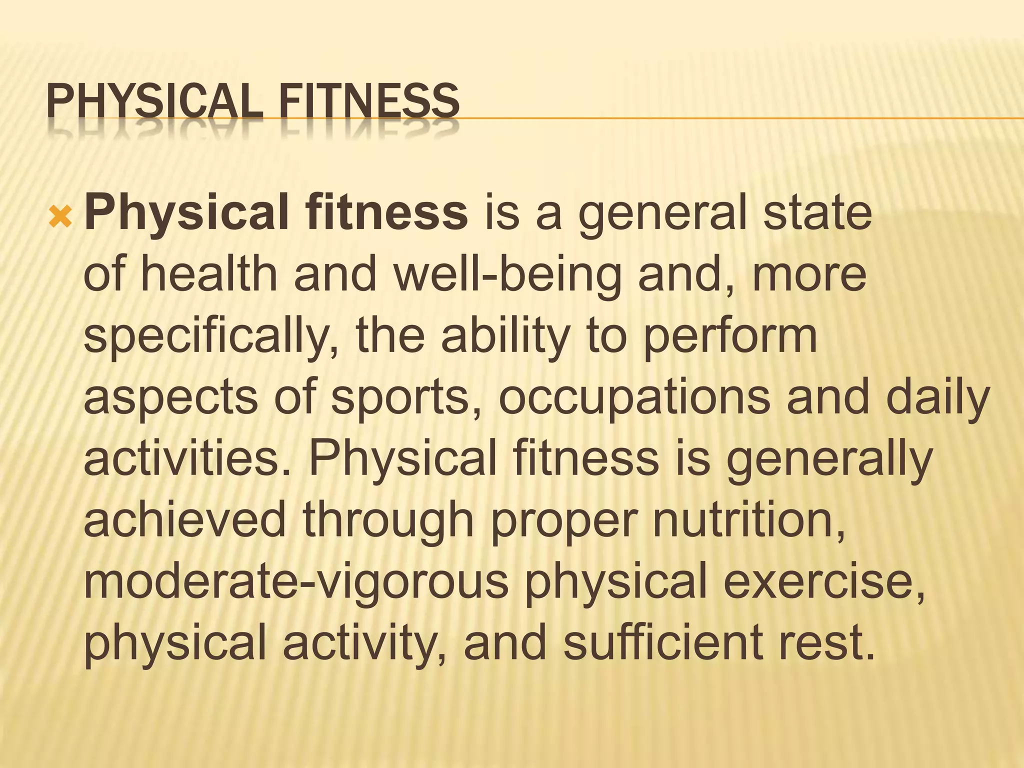 PHYSICAL FITNESS
 Physical fitness is a general state
of health and well-being and, more
specifically, the ability to perform
aspects of sports, occupations and daily
activities. Physical fitness is generally
achieved through proper nutrition,
moderate-vigorous physical exercise,
physical activity, and sufficient rest.
 