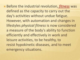  Before the industrial revolution, fitness was
defined as the capacity to carry out the
day’s activities without undue fatigue.
However, with automation and changes in
lifestyles physical fitness is now considered
a measure of the body's ability to function
efficiently and effectively in work and
leisure activities, to be healthy, to
resist hypokinetic diseases, and to meet
emergency situations.
 