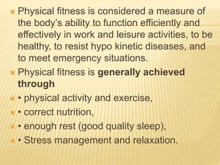  Physical fitness is considered a measure of
the body’s ability to function efficiently and
effectively in work and leisure activities, to be
healthy, to resist hypo kinetic diseases, and
to meet emergency situations.
 Physical fitness is generally achieved
through
 • physical activity and exercise,
 • correct nutrition,
 • enough rest (good quality sleep),
 • Stress management and relaxation.
 