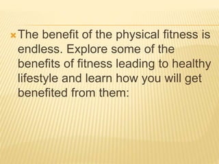 The benefit of the physical fitness is
endless. Explore some of the
benefits of fitness leading to healthy
lifestyle and learn how you will get
benefited from them:
 