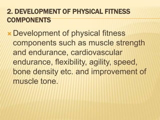 2. DEVELOPMENT OF PHYSICAL FITNESS
COMPONENTS
 Development of physical fitness
components such as muscle strength
and endurance, cardiovascular
endurance, flexibility, agility, speed,
bone density etc. and improvement of
muscle tone.
 