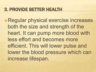 3. PROVIDE BETTER HEALTH
Regular physical exercise increases
both the size and strength of the
heart. It can pump more blood with
less effort and becomes more
efficient. This will lower pulse and
lower the blood pressure which can
increase lifespan.
 