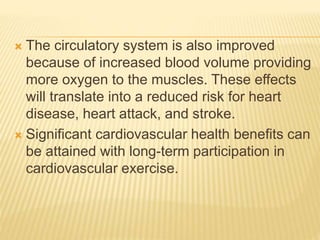  The circulatory system is also improved
because of increased blood volume providing
more oxygen to the muscles. These effects
will translate into a reduced risk for heart
disease, heart attack, and stroke.
 Significant cardiovascular health benefits can
be attained with long-term participation in
cardiovascular exercise.
 