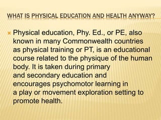 WHAT IS PHYSICAL EDUCATION AND HEALTH ANYWAY?
 Physical education, Phy. Ed., or PE, also
known in many Commonwealth countries
as physical training or PT, is an educational
course related to the physique of the human
body. It is taken during primary
and secondary education and
encourages psychomotor learning in
a play or movement exploration setting to
promote health.
 