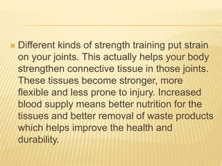  Different kinds of strength training put strain
on your joints. This actually helps your body
strengthen connective tissue in those joints.
These tissues become stronger, more
flexible and less prone to injury. Increased
blood supply means better nutrition for the
tissues and better removal of waste products
which helps improve the health and
durability.
 