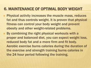 6. MAINTENANCE OF OPTIMAL BODY WEIGHT
 Physical activity increases the muscle mass, reduces
fat and thus controls weight. It is proven that physical
fitness can control your body weight and prevent
obesity and other weight-related problems.
 By combining the right physical workouts with a
proper and balanced diet, you can expect weight loss,
reduced body fat and a more firm and fit body.
Aerobic exercise burns calories during the duration of
the exercise and strength training burns calories in
the 24 hour period following the training.
 