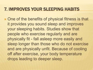 7. IMPROVES YOUR SLEEPING HABITS
 One of the benefits of physical fitness is that
it provides you sound sleep and improves
your sleeping habits. Studies show that
people who exercise regularly and are
physically fit - fall asleep more easily and
sleep longer than those who do not exercise
and are physically unfit. Because of cooling
off after exercise, your body temperature
drops leading to deeper sleep.
 