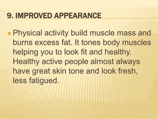 9. IMPROVED APPEARANCE
 Physical activity build muscle mass and
burns excess fat. It tones body muscles
helping you to look fit and healthy.
Healthy active people almost always
have great skin tone and look fresh,
less fatigued.
 