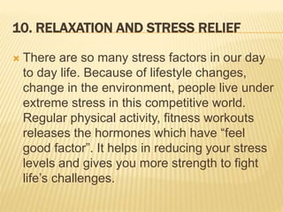10. RELAXATION AND STRESS RELIEF
 There are so many stress factors in our day
to day life. Because of lifestyle changes,
change in the environment, people live under
extreme stress in this competitive world.
Regular physical activity, fitness workouts
releases the hormones which have “feel
good factor”. It helps in reducing your stress
levels and gives you more strength to fight
life’s challenges.
 