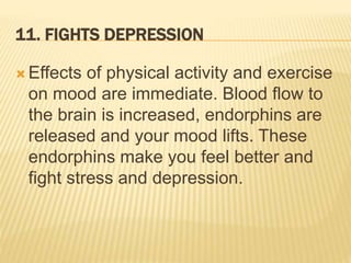 11. FIGHTS DEPRESSION
 Effects of physical activity and exercise
on mood are immediate. Blood flow to
the brain is increased, endorphins are
released and your mood lifts. These
endorphins make you feel better and
fight stress and depression.
 