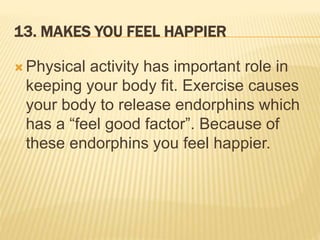 13. MAKES YOU FEEL HAPPIER
 Physical activity has important role in
keeping your body fit. Exercise causes
your body to release endorphins which
has a “feel good factor”. Because of
these endorphins you feel happier.
 