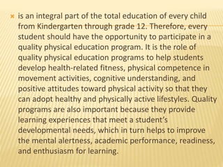  is an integral part of the total education of every child
from Kindergarten through grade 12. Therefore, every
student should have the opportunity to participate in a
quality physical education program. It is the role of
quality physical education programs to help students
develop health-related fitness, physical competence in
movement activities, cognitive understanding, and
positive attitudes toward physical activity so that they
can adopt healthy and physically active lifestyles. Quality
programs are also important because they provide
learning experiences that meet a student’s
developmental needs, which in turn helps to improve
the mental alertness, academic performance, readiness,
and enthusiasm for learning.
 