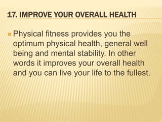 17. IMPROVE YOUR OVERALL HEALTH
 Physical fitness provides you the
optimum physical health, general well
being and mental stability. In other
words it improves your overall health
and you can live your life to the fullest.
 