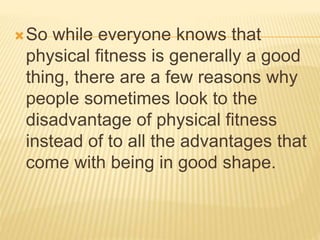 So while everyone knows that
physical fitness is generally a good
thing, there are a few reasons why
people sometimes look to the
disadvantage of physical fitness
instead of to all the advantages that
come with being in good shape.
 