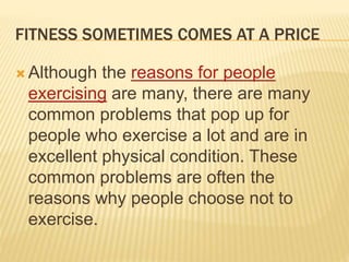FITNESS SOMETIMES COMES AT A PRICE
 Although the reasons for people
exercising are many, there are many
common problems that pop up for
people who exercise a lot and are in
excellent physical condition. These
common problems are often the
reasons why people choose not to
exercise.
 