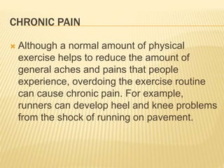 CHRONIC PAIN
 Although a normal amount of physical
exercise helps to reduce the amount of
general aches and pains that people
experience, overdoing the exercise routine
can cause chronic pain. For example,
runners can develop heel and knee problems
from the shock of running on pavement.
 