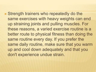 Strength trainers who repeatedly do the
same exercises with heavy weights can end
up straining joints and pulling muscles. For
these reasons, a varied exercise routine is a
better route to physical fitness than doing the
same routine every day. If you prefer the
same daily routine, make sure that you warm
up and cool down adequately and that you
don't experience undue strain.
 