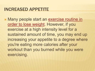 INCREASED APPETITE
 Many people start an exercise routine in
order to lose weight. However, if you
exercise at a high intensity level for a
sustained amount of time, you may end up
increasing your appetite to a degree where
you're eating more calories after your
workout than you burned while you were
exercising.
 