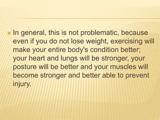  In general, this is not problematic, because
even if you do not lose weight, exercising will
make your entire body's condition better;
your heart and lungs will be stronger, your
posture will be better and your muscles will
become stronger and better able to prevent
injury.
 