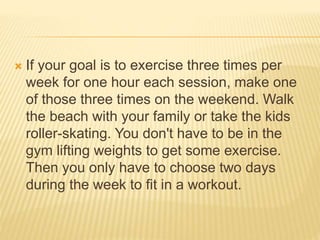  If your goal is to exercise three times per
week for one hour each session, make one
of those three times on the weekend. Walk
the beach with your family or take the kids
roller-skating. You don't have to be in the
gym lifting weights to get some exercise.
Then you only have to choose two days
during the week to fit in a workout.
 