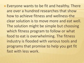  Everyone wants to be fit and healthy. There
are over a hundred researches that show
how to achieve fitness and wellness-the
clear solution is to move more and eat well.
The solution might be simple but choosing
which fitness program to follow or what
food to eat is overwhelming. The fitness
industry is flooded with various tools and
programs that promise to help you get fit
fast with less work.
 