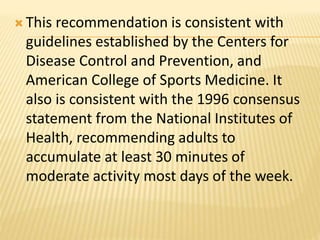  This recommendation is consistent with
guidelines established by the Centers for
Disease Control and Prevention, and
American College of Sports Medicine. It
also is consistent with the 1996 consensus
statement from the National Institutes of
Health, recommending adults to
accumulate at least 30 minutes of
moderate activity most days of the week.
 