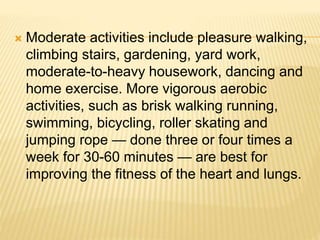  Moderate activities include pleasure walking,
climbing stairs, gardening, yard work,
moderate-to-heavy housework, dancing and
home exercise. More vigorous aerobic
activities, such as brisk walking running,
swimming, bicycling, roller skating and
jumping rope — done three or four times a
week for 30-60 minutes — are best for
improving the fitness of the heart and lungs.
 