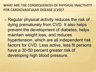 WHAT ARE THE CONSEQUENCES OF PHYSICAL INACTIVITY
FOR CARDIOVASCULAR DISEASE (CVD)?
 Regular physical activity reduces the risk of
dying prematurely from CVD. It also helps
prevent the development of diabetes, helps
maintain weight loss, and reduces
hypertension, which are all independent risk
factors for CVD. Less active, less fit persons
have a 30-50 percent greater risk of
developing high blood pressure.
 