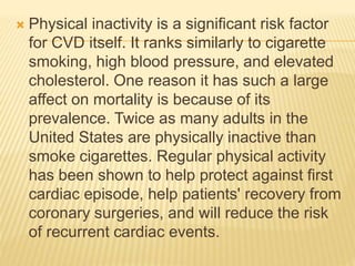  Physical inactivity is a significant risk factor
for CVD itself. It ranks similarly to cigarette
smoking, high blood pressure, and elevated
cholesterol. One reason it has such a large
affect on mortality is because of its
prevalence. Twice as many adults in the
United States are physically inactive than
smoke cigarettes. Regular physical activity
has been shown to help protect against first
cardiac episode, help patients' recovery from
coronary surgeries, and will reduce the risk
of recurrent cardiac events.
 
