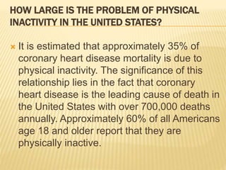 HOW LARGE IS THE PROBLEM OF PHYSICAL
INACTIVITY IN THE UNITED STATES?
 It is estimated that approximately 35% of
coronary heart disease mortality is due to
physical inactivity. The significance of this
relationship lies in the fact that coronary
heart disease is the leading cause of death in
the United States with over 700,000 deaths
annually. Approximately 60% of all Americans
age 18 and older report that they are
physically inactive.
 