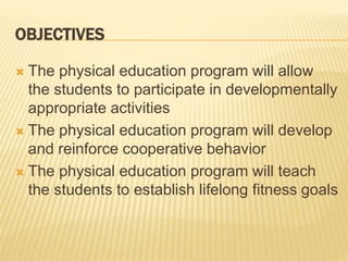 OBJECTIVES
 The physical education program will allow
the students to participate in developmentally
appropriate activities
 The physical education program will develop
and reinforce cooperative behavior
 The physical education program will teach
the students to establish lifelong fitness goals
 