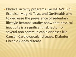  Physical activity programs like HATAW, E-di
Exercise, Mag-HL Tayo, and Go4Health aim
to decrease the prevalence of sedentary
lifestyle because studies show that physical
inactivity is a significant risk factor for
several non communicable diseases like
Cancer, Cardiovascular disease, Diabetes,
Chronic kidney disease.
 