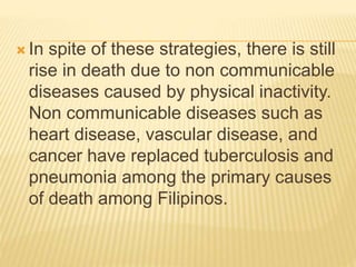  In spite of these strategies, there is still
rise in death due to non communicable
diseases caused by physical inactivity.
Non communicable diseases such as
heart disease, vascular disease, and
cancer have replaced tuberculosis and
pneumonia among the primary causes
of death among Filipinos.
 